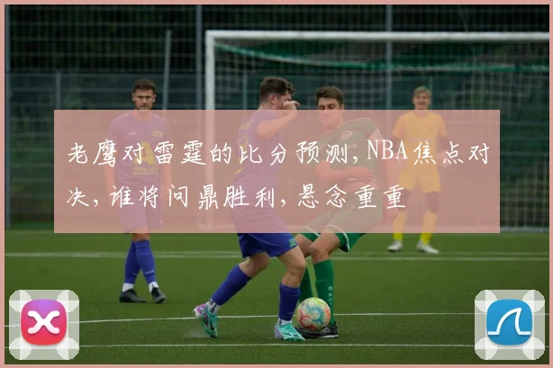 老鹰对雷霆的比分预测,NBA焦点对决,谁将问鼎胜利,悬念重重