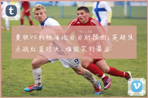 曼联vs利物浦比分分析预测,英超焦点战红蓝对决,谁能笑到最后